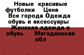 Новые, красивые футболки  › Цена ­ 550 - Все города Одежда, обувь и аксессуары » Женская одежда и обувь   . Магаданская обл.